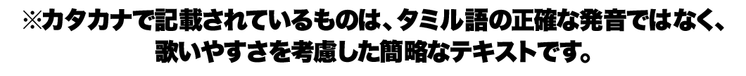 カタカナで記載されているものは、タミル語の正確な発音ではなく、歌いやすさを考慮した簡略なテキストです。